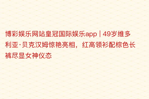 博彩娱乐网站皇冠国际娱乐app | 49岁维多利亚·贝克汉姆惊艳亮相，红高领衫配棕色长裤尽显女神仪态