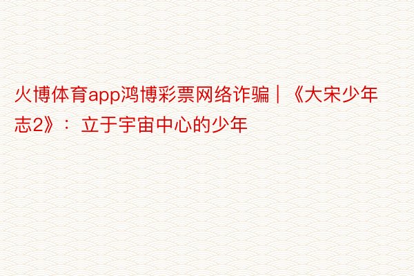 火博体育app鸿博彩票网络诈骗 | 《大宋少年志2》：立于宇宙中心的少年