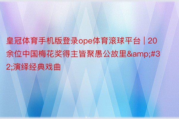 皇冠体育手机版登录ope体育滚球平台 | 20余位中国梅花奖得主皆聚愚公故里&#32;演绎经典戏曲