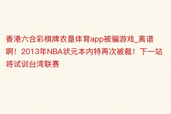 香港六合彩棋牌农垦体育app被骗游戏_离谱啊！2013年NBA状元本内特再次被裁！下一站将试训台湾联赛