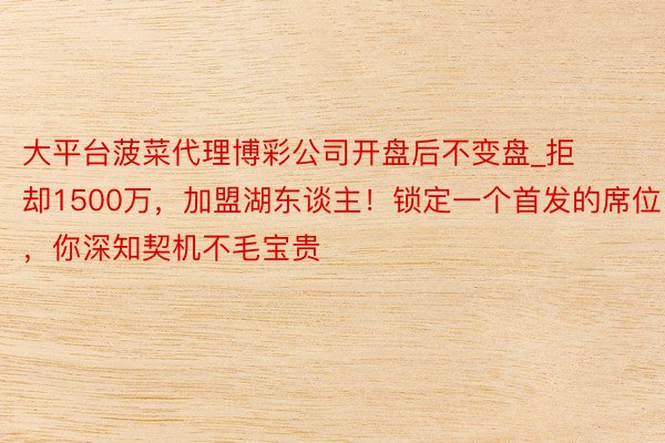 大平台菠菜代理博彩公司开盘后不变盘_拒却1500万，加盟湖东谈主！锁定一个首发的席位，你深知契机不毛宝贵