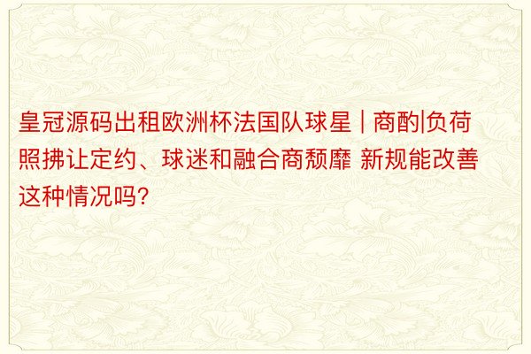 皇冠源码出租欧洲杯法国队球星 | 商酌|负荷照拂让定约、球迷和融合商颓靡 新规能改善这种情况吗？