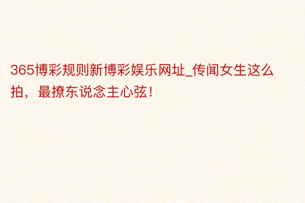365博彩规则新博彩娱乐网址_传闻女生这么拍，最撩东说念主心弦！