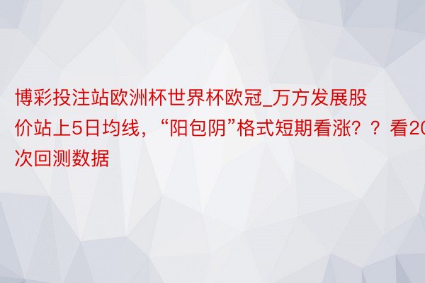 博彩投注站欧洲杯世界杯欧冠_万方发展股价站上5日均线，“阳包阴”格式短期看涨？？看20次回测数据