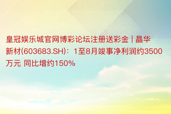 皇冠娱乐城官网博彩论坛注册送彩金 | 晶华新材(603683.SH)：1至8月竣事净利润约3500万元 同比增约150%