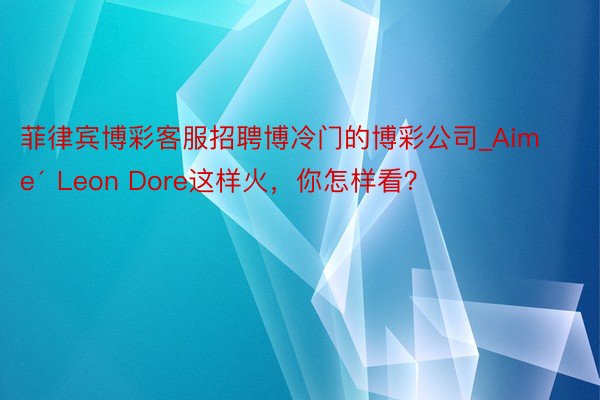 菲律宾博彩客服招聘博冷门的博彩公司_Aimé Leon Dore这样火，你怎样看？