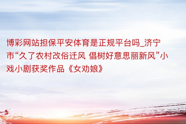 博彩网站担保平安体育是正规平台吗_济宁市“久了农村改俗迁风 倡树好意思丽新风”小戏小剧获奖作品《女劝娘》