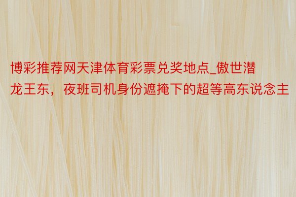 博彩推荐网天津体育彩票兑奖地点_傲世潜龙王东，夜班司机身份遮掩下的超等高东说念主