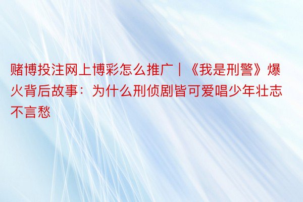 赌博投注网上博彩怎么推广 | 《我是刑警》爆火背后故事：为什么刑侦剧皆可爱唱少年壮志不言愁