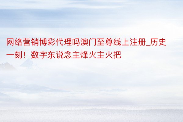 网络营销博彩代理吗澳门至尊线上注册_历史一刻!数字东说念主烽火主火把