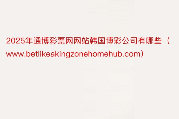 2025年通博彩票网网站韩国博彩公司有哪些（www.betlikeakingzonehomehub.com）