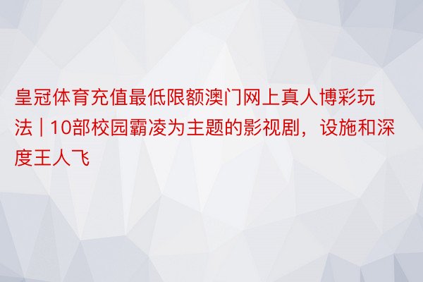 皇冠体育充值最低限额澳门网上真人博彩玩法 | 10部校园霸凌为主题的影视剧，设施和深度王人飞