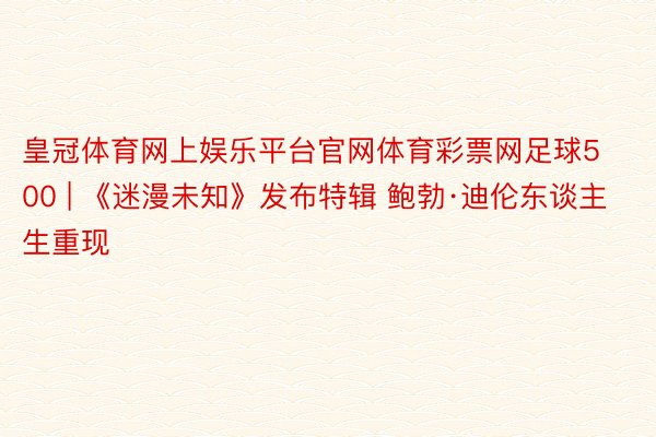 皇冠体育网上娱乐平台官网体育彩票网足球500 | 《迷漫未知》发布特辑 鲍勃·迪伦东谈主生重现