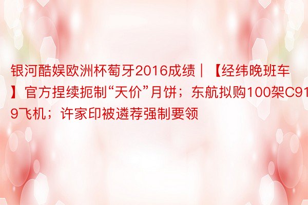 银河酷娱欧洲杯萄牙2016成绩 | 【经纬晚班车】官方捏续扼制“天价”月饼；东航拟购100架C919飞机；许家印被遴荐强制要领