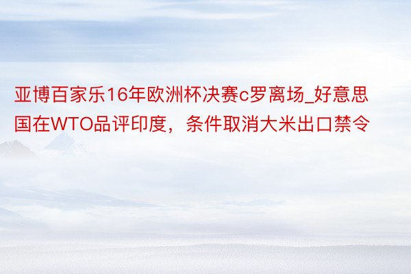 亚博百家乐16年欧洲杯决赛c罗离场_好意思国在WTO品评印度，条件取消大米出口禁令