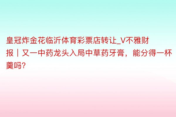 皇冠炸金花临沂体育彩票店转让_V不雅财报｜又一中药龙头入局中草药牙膏，能分得一杯羹吗？